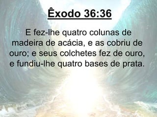 Êxodo 36:36
E fez-lhe quatro colunas de
madeira de acácia, e as cobriu de
ouro; e seus colchetes fez de ouro,
e fundiu-lhe quatro bases de prata.
 