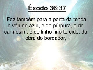 Êxodo 36:37
Fez também para a porta da tenda
o véu de azul, e de púrpura, e de
carmesim, e de linho fino torcido, da
obra do bordador,
 