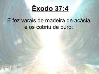 Êxodo 37:4
E fez varais de madeira de acácia,
e os cobriu de ouro;
 