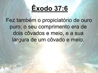 Êxodo 37:6
Fez também o propiciatório de ouro
puro; o seu comprimento era de
dois côvados e meio, e a sua
largura de um côvado e meio.
 