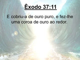 Êxodo 37:11
E cobriu-a de ouro puro, e fez-lhe
uma coroa de ouro ao redor.
 