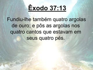 Êxodo 37:13
Fundiu-lhe também quatro argolas
de ouro; e pôs as argolas nos
quatro cantos que estavam em
seus quatro pés.
 