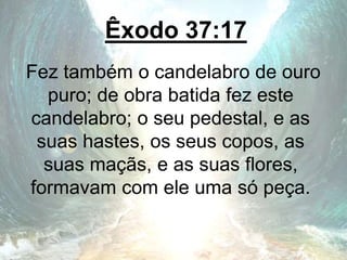 Êxodo 37:17
Fez também o candelabro de ouro
puro; de obra batida fez este
candelabro; o seu pedestal, e as
suas hastes, os seus copos, as
suas maçãs, e as suas flores,
formavam com ele uma só peça.
 