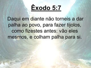 Êxodo 5:7
Daqui em diante não torneis a dar
palha ao povo, para fazer tijolos,
como fizestes antes: vão eles
mesmos, e colham palha para si.
 