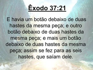 Êxodo 37:21
E havia um botão debaixo de duas
hastes da mesma peça; e outro
botão debaixo de duas hastes da
mesma peça; e mais um botão
debaixo de duas hastes da mesma
peça; assim se fez para as seis
hastes, que saíam dele.
 