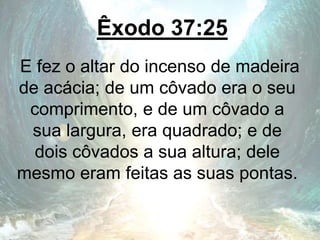 Êxodo 37:25
E fez o altar do incenso de madeira
de acácia; de um côvado era o seu
comprimento, e de um côvado a
sua largura, era quadrado; e de
dois côvados a sua altura; dele
mesmo eram feitas as suas pontas.
 