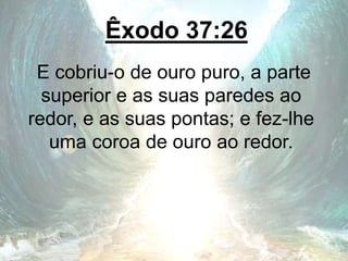 Êxodo 37:26
E cobriu-o de ouro puro, a parte
superior e as suas paredes ao
redor, e as suas pontas; e fez-lhe
uma coroa de ouro ao redor.
 
