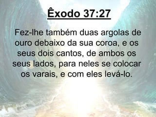 Êxodo 37:27
Fez-lhe também duas argolas de
ouro debaixo da sua coroa, e os
seus dois cantos, de ambos os
seus lados, para neles se colocar
os varais, e com eles levá-lo.
 