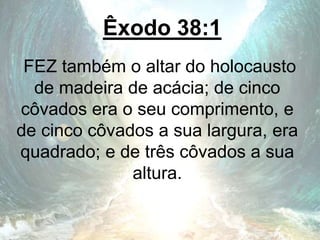 Êxodo 38:1
FEZ também o altar do holocausto
de madeira de acácia; de cinco
côvados era o seu comprimento, e
de cinco côvados a sua largura, era
quadrado; e de três côvados a sua
altura.
 
