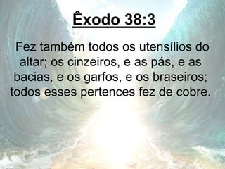 Êxodo 38:3
Fez também todos os utensílios do
altar; os cinzeiros, e as pás, e as
bacias, e os garfos, e os braseiros;
todos esses pertences fez de cobre.
 
