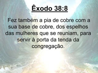 Êxodo 38:8
Fez também a pia de cobre com a
sua base de cobre, dos espelhos
das mulheres que se reuniam, para
servir à porta da tenda da
congregação.
 
