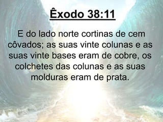 Êxodo 38:11
E do lado norte cortinas de cem
côvados; as suas vinte colunas e as
suas vinte bases eram de cobre, os
colchetes das colunas e as suas
molduras eram de prata.
 