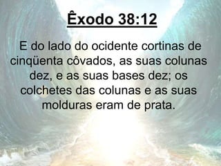 Êxodo 38:12
E do lado do ocidente cortinas de
cinqüenta côvados, as suas colunas
dez, e as suas bases dez; os
colchetes das colunas e as suas
molduras eram de prata.
 