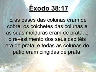 Êxodo 38:17
E as bases das colunas eram de
cobre; os colchetes das colunas e
as suas molduras eram de prata; e
o revestimento dos seus capitéis
era de prata; e todas as colunas do
pátio eram cingidas de prata.
 