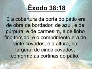 Êxodo 38:18
E a cobertura da porta do pátio era
de obra de bordador, de azul, e de
púrpura, e de carmesim, e de linho
fino torcido; e o comprimento era de
vinte côvados, e a altura, na
largura, de cinco côvados,
conforme as cortinas do pátio.
 