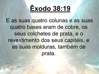 Êxodo 38:19
E as suas quatro colunas e as suas
quatro bases eram de cobre, os
seus colchetes de prata, e o
revestimento dos seus capitéis, e
as suas molduras, também de
prata.
 