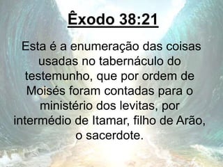 Êxodo 38:21
Esta é a enumeração das coisas
usadas no tabernáculo do
testemunho, que por ordem de
Moisés foram contadas para o
ministério dos levitas, por
intermédio de Itamar, filho de Arão,
o sacerdote.
 