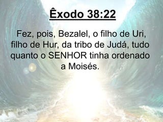 Êxodo 38:22
Fez, pois, Bezalel, o filho de Uri,
filho de Hur, da tribo de Judá, tudo
quanto o SENHOR tinha ordenado
a Moisés.
 