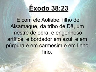 Êxodo 38:23
E com ele Aoliabe, filho de
Aisamaque, da tribo de Dã, um
mestre de obra, e engenhoso
artífice, e bordador em azul, e em
púrpura e em carmesim e em linho
fino.
 