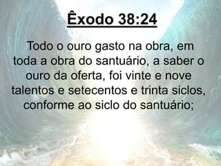 Êxodo 38:24
Todo o ouro gasto na obra, em
toda a obra do santuário, a saber o
ouro da oferta, foi vinte e nove
talentos e setecentos e trinta siclos,
conforme ao siclo do santuário;
 