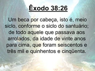 Êxodo 38:26
Um beca por cabeça, isto é, meio
siclo, conforme o siclo do santuário;
de todo aquele que passava aos
arrolados, da idade de vinte anos
para cima, que foram seiscentos e
três mil e quinhentos e cinqüenta.
 