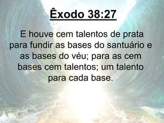 Êxodo 38:27
E houve cem talentos de prata
para fundir as bases do santuário e
as bases do véu; para as cem
bases cem talentos; um talento
para cada base.
 
