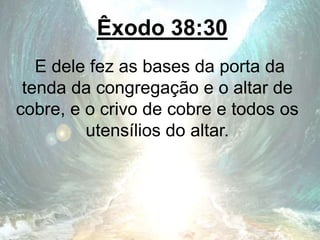 Êxodo 38:30
E dele fez as bases da porta da
tenda da congregação e o altar de
cobre, e o crivo de cobre e todos os
utensílios do altar.
 