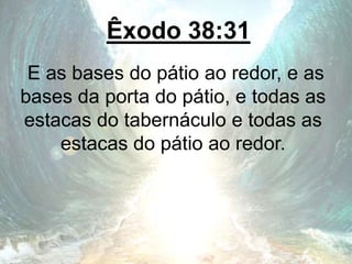 Êxodo 38:31
E as bases do pátio ao redor, e as
bases da porta do pátio, e todas as
estacas do tabernáculo e todas as
estacas do pátio ao redor.
 