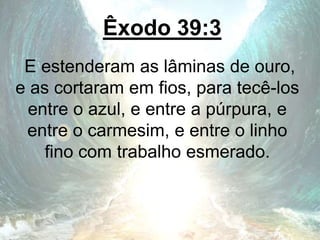 Êxodo 39:3
E estenderam as lâminas de ouro,
e as cortaram em fios, para tecê-los
entre o azul, e entre a púrpura, e
entre o carmesim, e entre o linho
fino com trabalho esmerado.
 