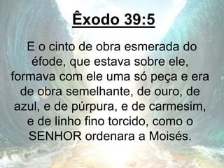 Êxodo 39:5
E o cinto de obra esmerada do
éfode, que estava sobre ele,
formava com ele uma só peça e era
de obra semelhante, de ouro, de
azul, e de púrpura, e de carmesim,
e de linho fino torcido, como o
SENHOR ordenara a Moisés.
 