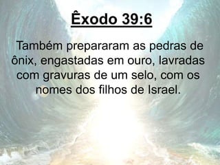 Êxodo 39:6
Também prepararam as pedras de
ônix, engastadas em ouro, lavradas
com gravuras de um selo, com os
nomes dos filhos de Israel.
 