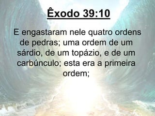 Êxodo 39:10
E engastaram nele quatro ordens
de pedras; uma ordem de um
sárdio, de um topázio, e de um
carbúnculo; esta era a primeira
ordem;
 