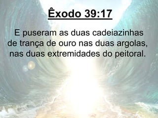 Êxodo 39:17
E puseram as duas cadeiazinhas
de trança de ouro nas duas argolas,
nas duas extremidades do peitoral.
 