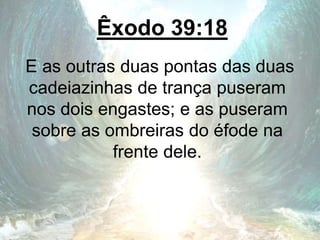 Êxodo 39:18
E as outras duas pontas das duas
cadeiazinhas de trança puseram
nos dois engastes; e as puseram
sobre as ombreiras do éfode na
frente dele.
 
