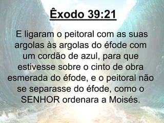 Êxodo 39:21
E ligaram o peitoral com as suas
argolas às argolas do éfode com
um cordão de azul, para que
estivesse sobre o cinto de obra
esmerada do éfode, e o peitoral não
se separasse do éfode, como o
SENHOR ordenara a Moisés.
 