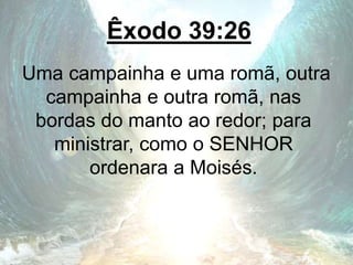 Êxodo 39:26
Uma campainha e uma romã, outra
campainha e outra romã, nas
bordas do manto ao redor; para
ministrar, como o SENHOR
ordenara a Moisés.
 