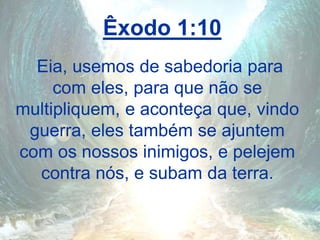 Êxodo 1:10
Eia, usemos de sabedoria para
com eles, para que não se
multipliquem, e aconteça que, vindo
guerra, eles também se ajuntem
com os nossos inimigos, e pelejem
contra nós, e subam da terra.
 