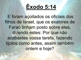 Êxodo 5:14
E foram açoitados os oficiais dos
filhos de Israel, que os exatores de
Faraó tinham posto sobre eles,
dizendo estes: Por que não
acabastes vossa tarefa, fazendo
tijolos como antes, assim também
ontem e hoje?
 