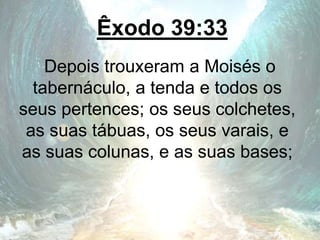 Êxodo 39:33
Depois trouxeram a Moisés o
tabernáculo, a tenda e todos os
seus pertences; os seus colchetes,
as suas tábuas, os seus varais, e
as suas colunas, e as suas bases;
 