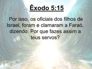 Êxodo 5:15
Por isso, os oficiais dos filhos de
Israel, foram e clamaram a Faraó,
dizendo: Por que fazes assim a
teus servos?
 