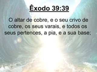 Êxodo 39:39
O altar de cobre, e o seu crivo de
cobre, os seus varais, e todos os
seus pertences, a pia, e a sua base;
 