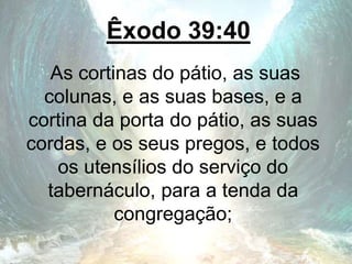 Êxodo 39:40
As cortinas do pátio, as suas
colunas, e as suas bases, e a
cortina da porta do pátio, as suas
cordas, e os seus pregos, e todos
os utensílios do serviço do
tabernáculo, para a tenda da
congregação;
 