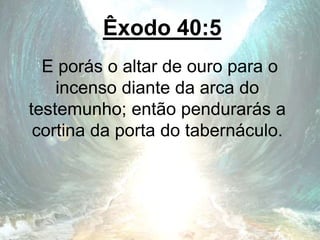 Êxodo 40:5
E porás o altar de ouro para o
incenso diante da arca do
testemunho; então pendurarás a
cortina da porta do tabernáculo.
 