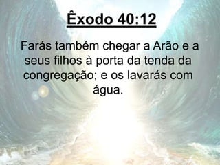Êxodo 40:12
Farás também chegar a Arão e a
seus filhos à porta da tenda da
congregação; e os lavarás com
água.
 