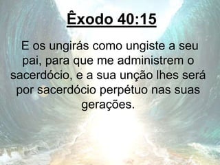 Êxodo 40:15
E os ungirás como ungiste a seu
pai, para que me administrem o
sacerdócio, e a sua unção lhes será
por sacerdócio perpétuo nas suas
gerações.
 