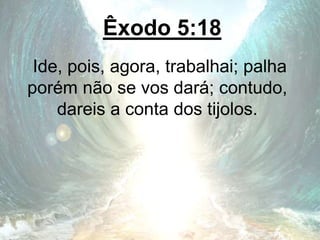 Êxodo 5:18
Ide, pois, agora, trabalhai; palha
porém não se vos dará; contudo,
dareis a conta dos tijolos.
 