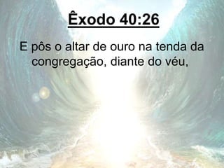 Êxodo 40:26
E pôs o altar de ouro na tenda da
congregação, diante do véu,
 