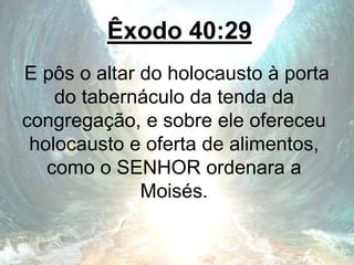 Êxodo 40:29
E pôs o altar do holocausto à porta
do tabernáculo da tenda da
congregação, e sobre ele ofereceu
holocausto e oferta de alimentos,
como o SENHOR ordenara a
Moisés.
 