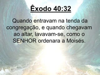 Êxodo 40:32
Quando entravam na tenda da
congregação, e quando chegavam
ao altar, lavavam-se, como o
SENHOR ordenara a Moisés.
 