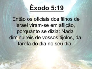 Êxodo 5:19
Então os oficiais dos filhos de
Israel viram-se em aflição,
porquanto se dizia: Nada
diminuireis de vossos tijolos, da
tarefa do dia no seu dia.
 